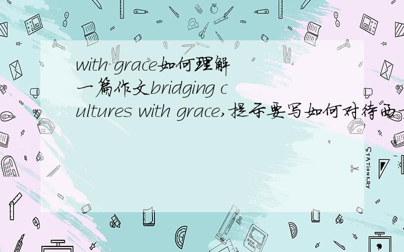 with grace如何理解一篇作文bridging cultures with grace,提示要写如何对待西方文化入侵,这里的with grace是欣然的意思么?可以完全写反面观点么