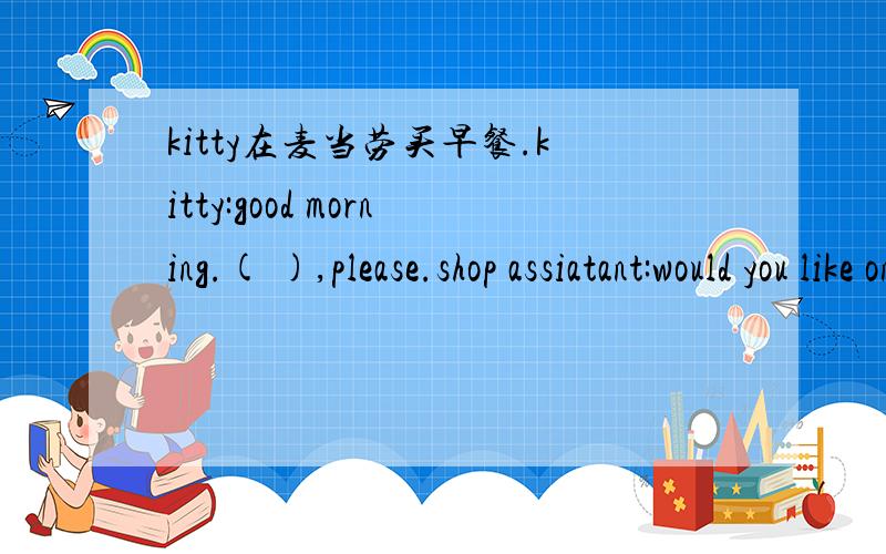 kitty在麦当劳买早餐.kitty:good morning.( ),please.shop assiatant:would you like one more( kitty:( ).( shop assistant:40 yuan.kitty:( ).shop assistant:here is the change.kitty:( ).shop assisstant:have a good time kitty:thank you!