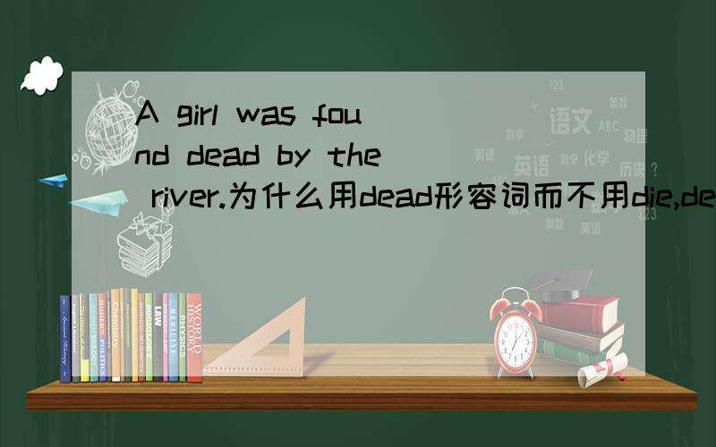 A girl was found dead by the river.为什么用dead形容词而不用die,death,dying等等.
