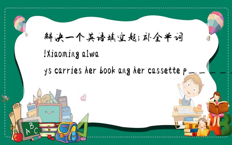 解决一个英语填空题;补全单词!Xiaoming always carries her book ang her cassette p______ in her bags.知道的告诉下!