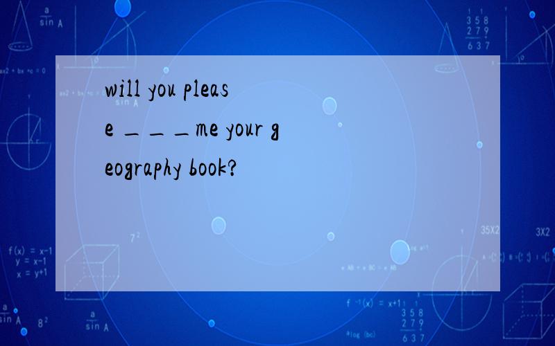 will you please ___me your geography book?