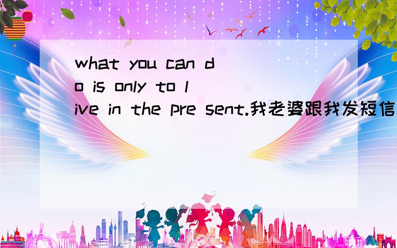 what you can do is only to live in the pre sent.我老婆跟我发短信说的 ,大家不要在网上翻译啊 会英文的帮帮忙
