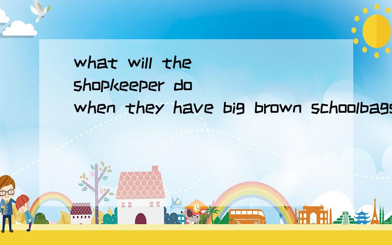 what will the shopkeeper do when they have big brown schoolbags in the shop翻译