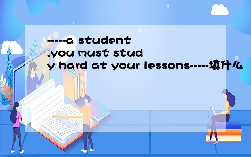 -----a student,you must study hard at your lessons-----填什么