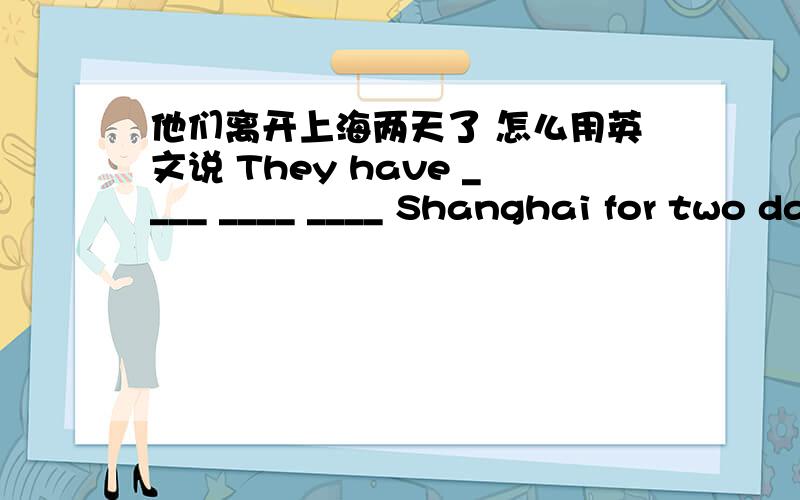 他们离开上海两天了 怎么用英文说 They have ____ ____ ____ Shanghai for two days