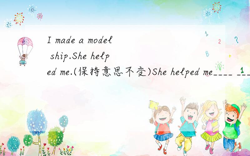 I made a model ship.She helped me.(保持意思不变)She helped me____ ____a model ship