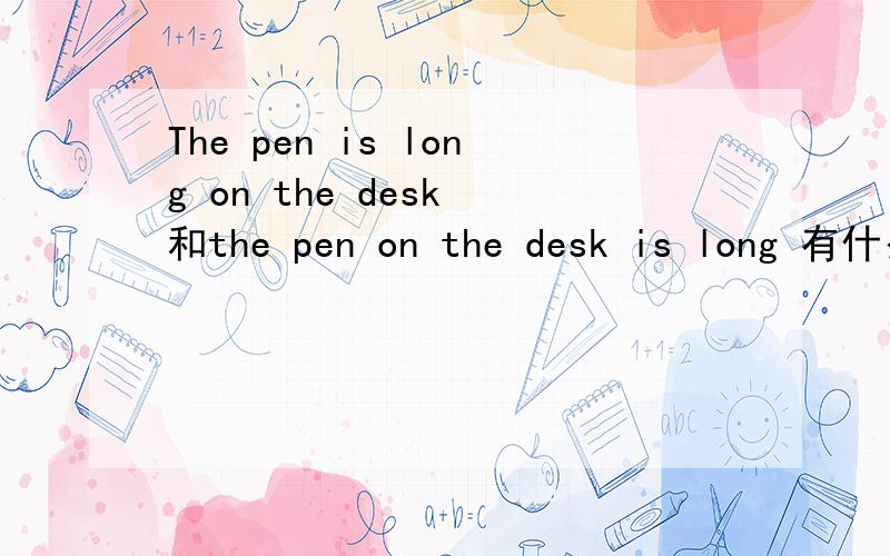 The pen is long on the desk 和the pen on the desk is long 有什么区别吗 还有the pen is mine on the desk和the pen on the desk is mine呢?