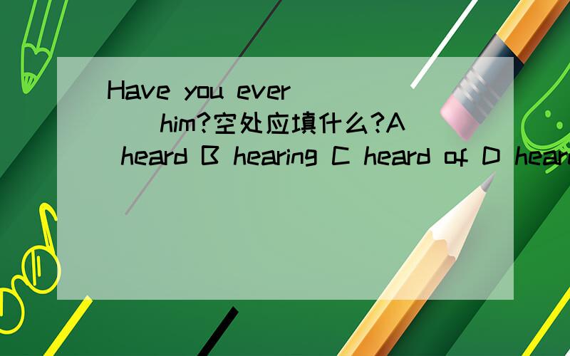 Have you ever __him?空处应填什么?A heard B hearing C heard of D heard from从4个选项中选答案