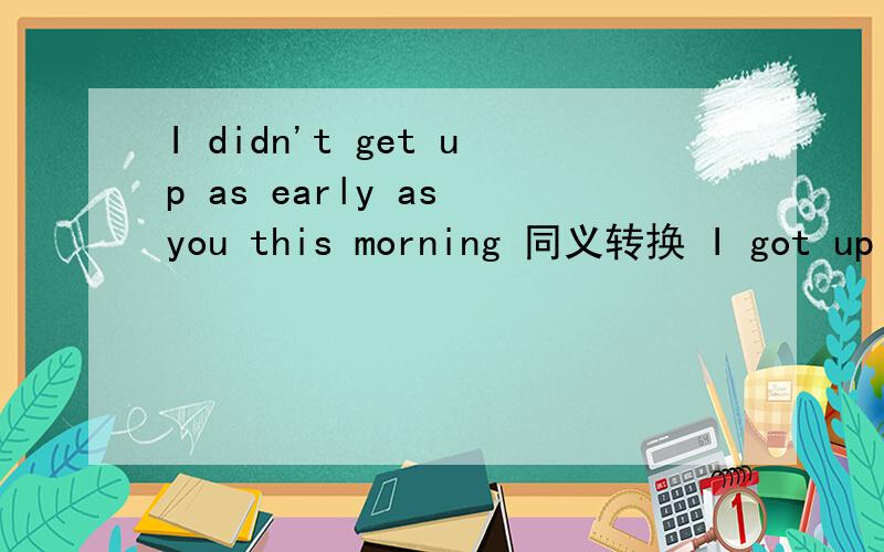 I didn't get up as early as you this morning 同义转换 I got up