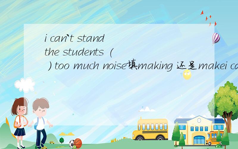 i can`t stand the students ( ) too much noise填making 还是makei can`t stand the students‘ ( ) too much noise呢