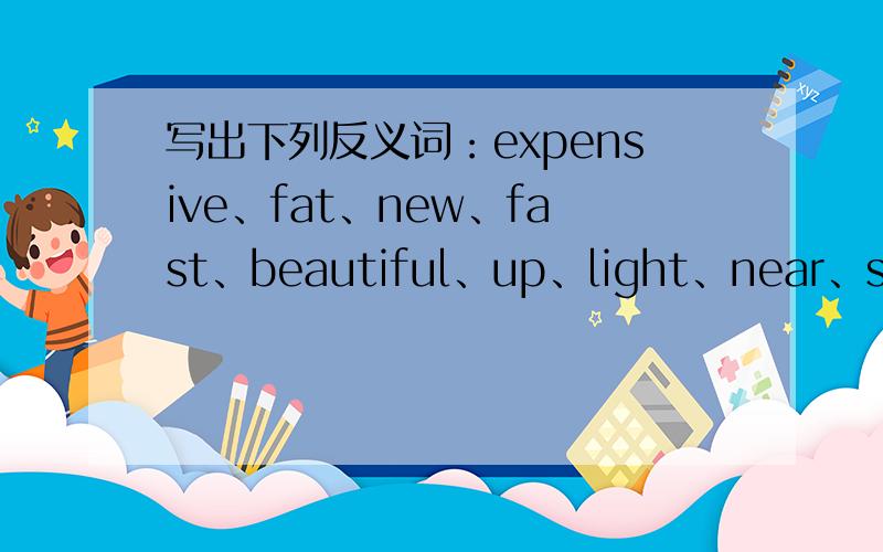 写出下列反义词：expensive、fat、new、fast、beautiful、up、light、near、sad、dull、quiet、strong、还有几个：black、empty、early、soft、open、
