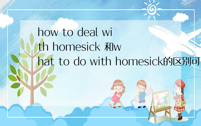 how to deal with homesick 和what to do with homesick的区别可以说what to do with homesick吗?