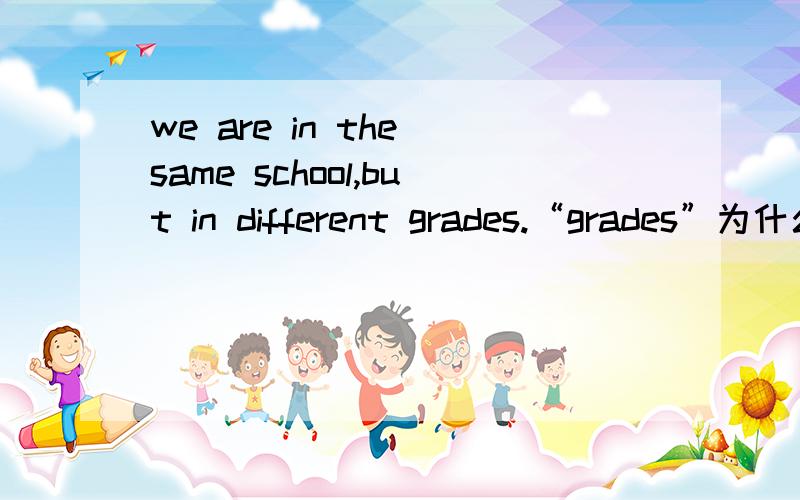 we are in the same school,but in different grades.“grades”为什么要加s