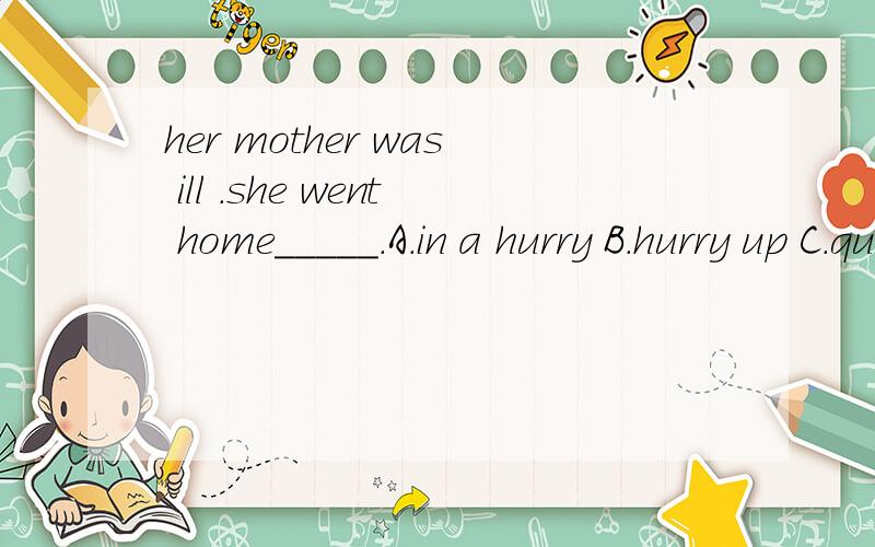 her mother was ill .she went home_____.A.in a hurry B.hurry up C.quick D.fast 快