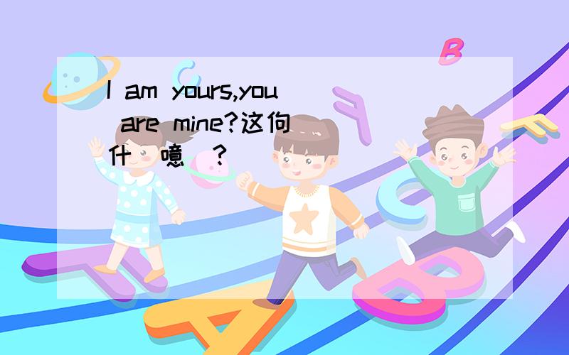 I am yours,you are mine?这佝渶呅什庅噫偲?