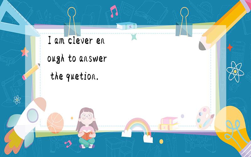 I am clever enough to answer the quetion.