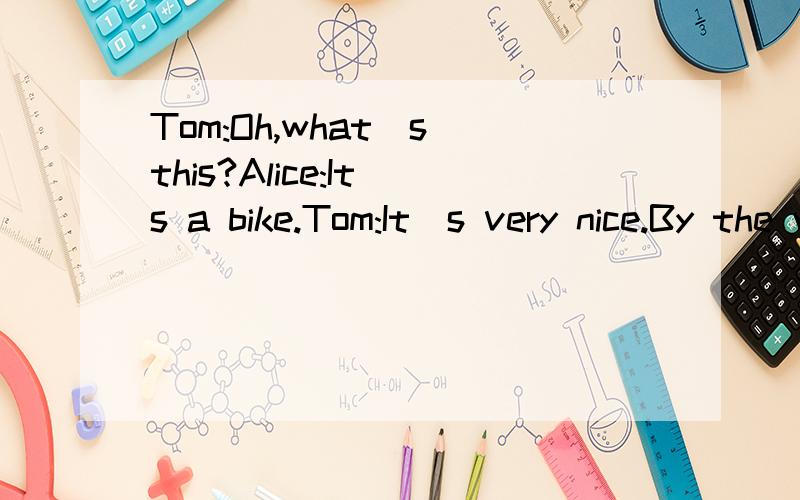 Tom:Oh,what`s this?Alice:It`s a bike.Tom:It`s very nice.By the way.问：when is it now?Alice:Good afternoon,Tom.Tom:Good afternoon,Alice,Oh,what`s this?Alice:It`s a bike.Tom:It`s very nice.By the way,can you spell 