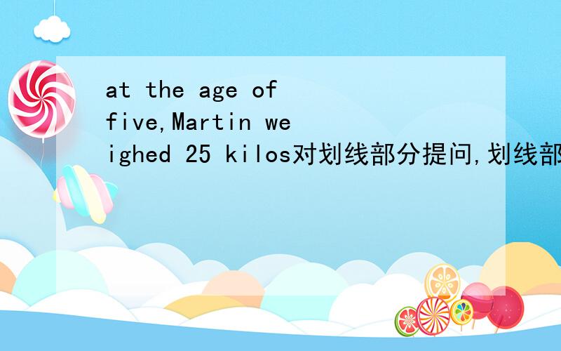 at the age of five,Martin weighed 25 kilos对划线部分提问,划线部分是at the age of five,Martin weighed 空两格----- --------- did Martin weigh at the age of five?