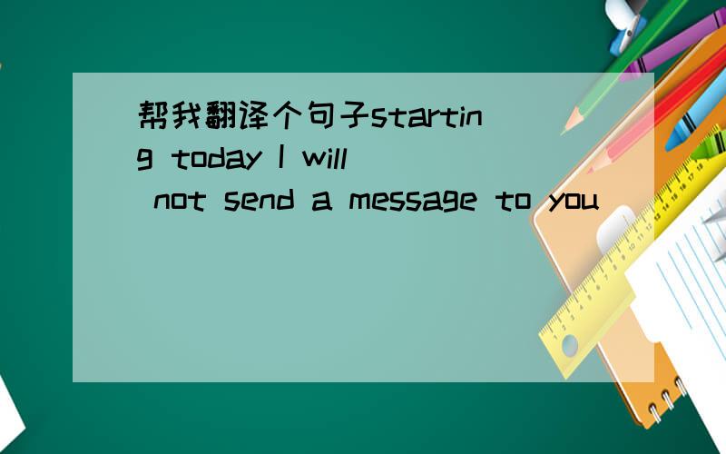 帮我翻译个句子starting today I will not send a message to you