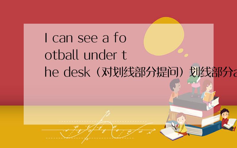 I can see a football under the desk（对划线部分提问）划线部分a footballJims football is under the chair （对划线部分提问）划线部分under the chair
