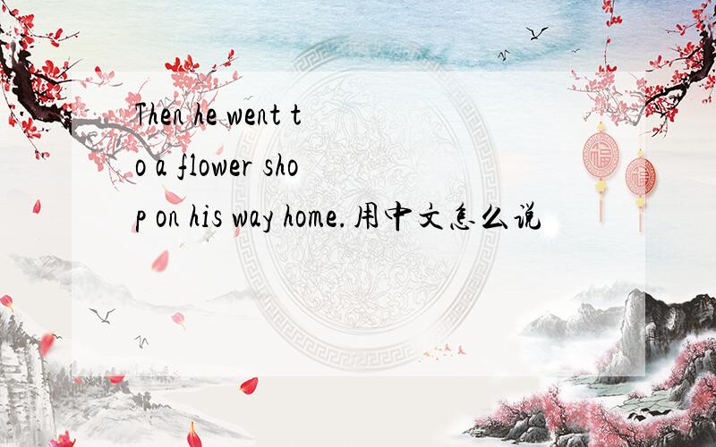 Then he went to a flower shop on his way home.用中文怎么说
