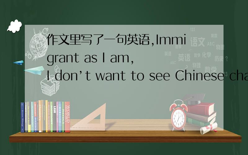 作文里写了一句英语,Immigrant as I am,I don’t want to see Chinese characters or hear Chinese everywhere.输进word里面,提示语法错误.不是有Teacher as he is 如果错了帮我改一下,