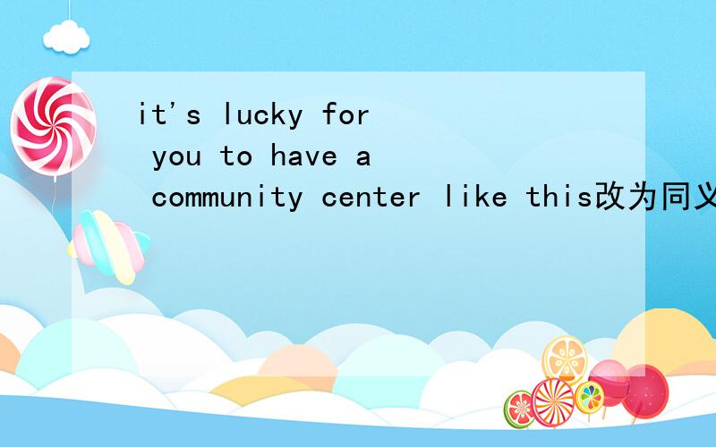 it's lucky for you to have a community center like this改为同义句?