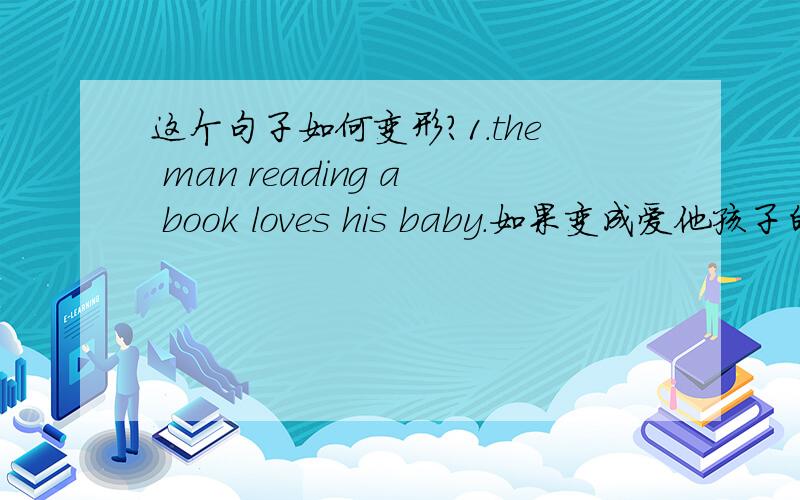 这个句子如何变形?1.the man reading a book loves his baby.如果变成爱他孩子的男人正在读书.（前提是不用定语从句,用非谓语动词）怎么变?首先我问的是不用从句其次我问的是谓语动词是is reading