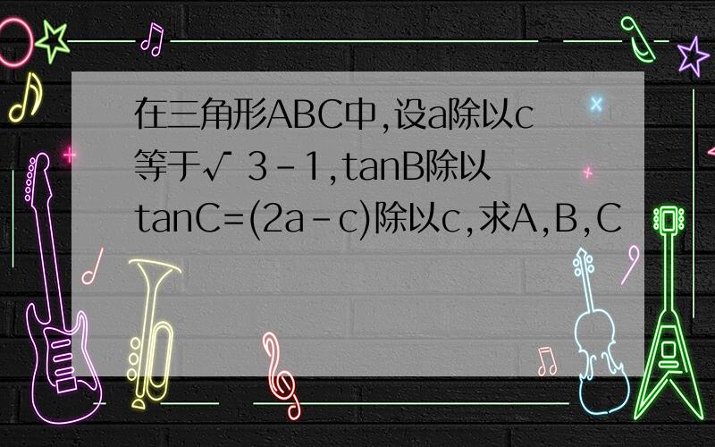 在三角形ABC中,设a除以c等于√ 3-1,tanB除以tanC=(2a-c)除以c,求A,B,C