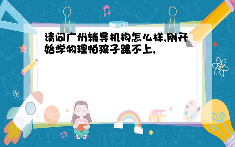 请问广州辅导机构怎么样,刚开始学物理怕孩子跟不上,