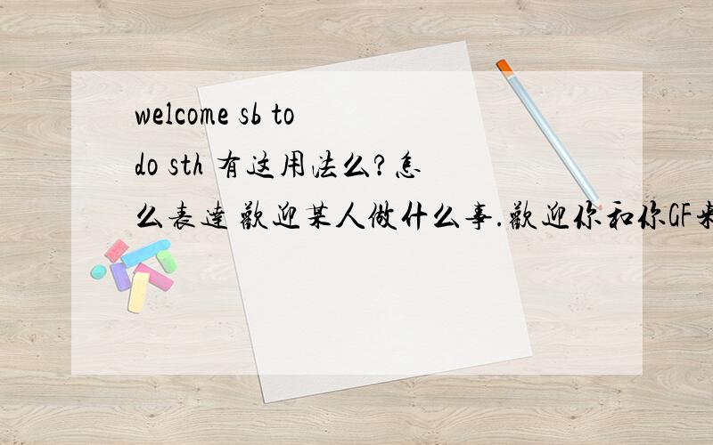 welcome sb to do sth 有这用法么?怎么表达 欢迎某人做什么事.欢迎你和你GF来上海 怎么说？翻译下。我查了，不能用说，welcome sb to do sth .呵呵