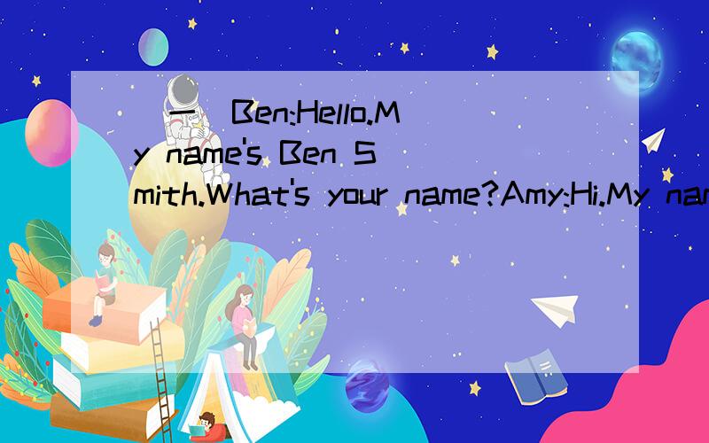 （一）Ben:Hello.My name's Ben Smith.What's your name?Amy:Hi.My name is Amy Green.Ben:How are you,Amy?Amy:I'm fine,thanks.How are you?Ben:I'm fine,too.Let's sit down.Amy:OK.1.How is Ben?______________________2.How is Amy?______________________3.Wha