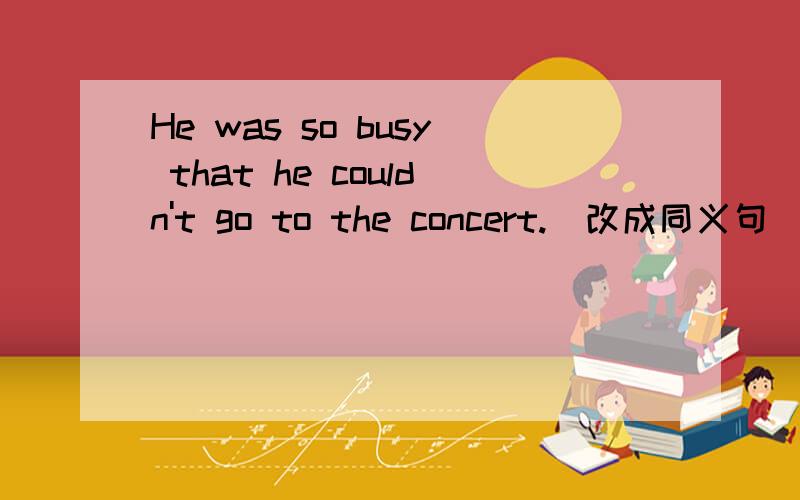 He was so busy that he couldn't go to the concert.（改成同义句)顺便提一下：Rose knows something about the matter.（改为否定句）He is an American child.(改为复数形式)He was so busy that he couldn't go to the concert.（改成