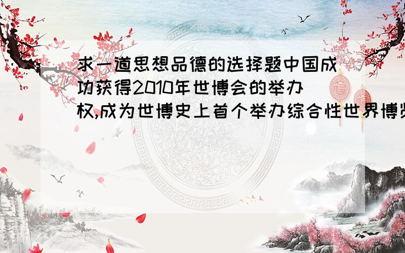 求一道思想品德的选择题中国成功获得2010年世博会的举办权,成为世博史上首个举办综合性世界博览会的发展中国家,其主办城市是：（ ）A.广东B.上海C.北京D.云南