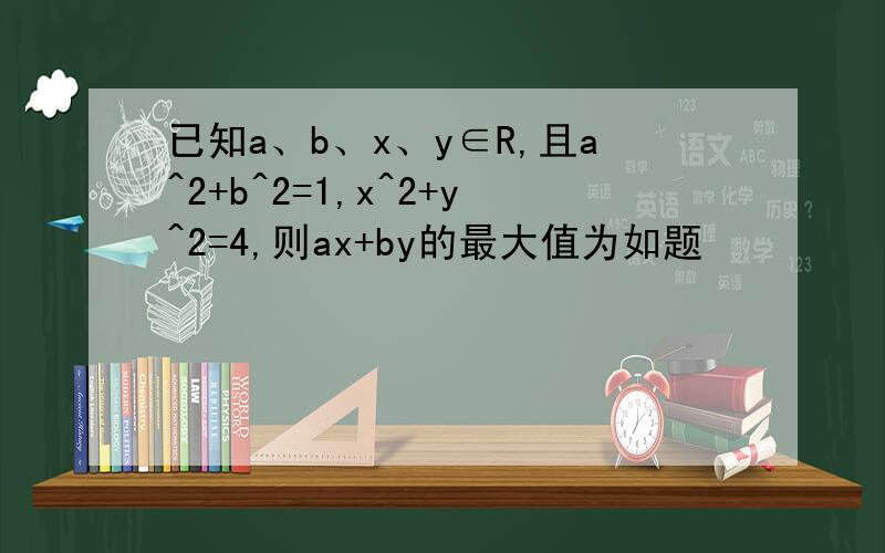 已知a、b、x、y∈R,且a^2+b^2=1,x^2+y^2=4,则ax+by的最大值为如题