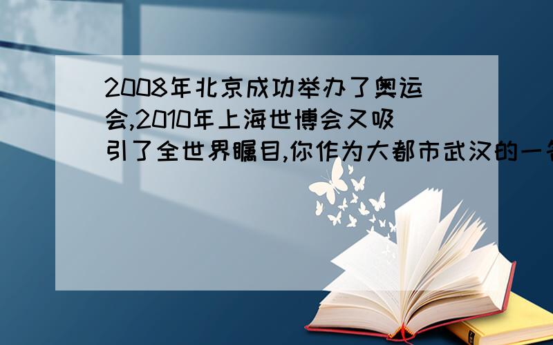 2008年北京成功举办了奥运会,2010年上海世博会又吸引了全世界瞩目,你作为大都市武汉的一名学生,想为武汉的发展说些什么