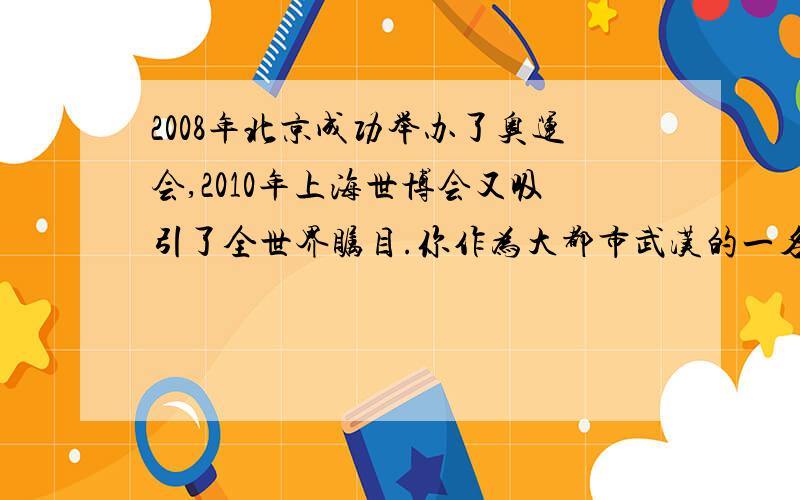 2008年北京成功举办了奥运会,2010年上海世博会又吸引了全世界瞩目.你作为大都市武汉的一名学生,你想为武汉的发展说些什么?写一段话表达自己的心愿.
