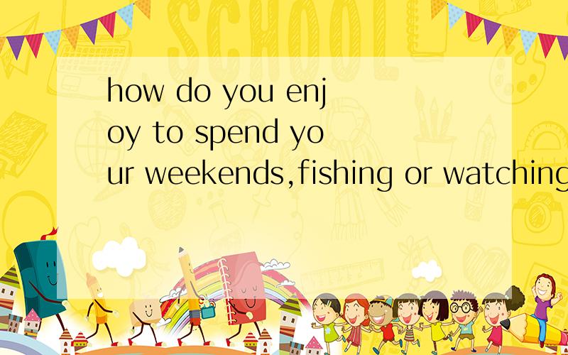 how do you enjoy to spend your weekends,fishing or watching TV?a.spending b.to spend c.being spent d.spent答案选A,我觉得答案错了.陈述句应该是i enjoy fishing to spend my weekends,那么该是B吧?请高手解答!要有把握哦打错
