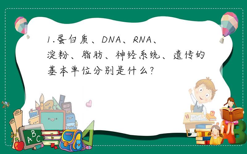 1.蛋白质、DNA、RNA、淀粉、脂肪、神经系统、遗传的基本单位分别是什么?