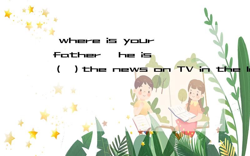 —where is your father —he is （ ）the news on TV in the loving room .A.reading B.watching—where is your father —he is （ ）the news on TV in the loving room .A.reading B.watching C.seeing D.looking at