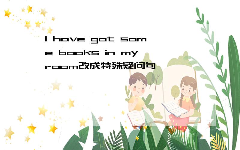 I have got some books in my room改成特殊疑问句