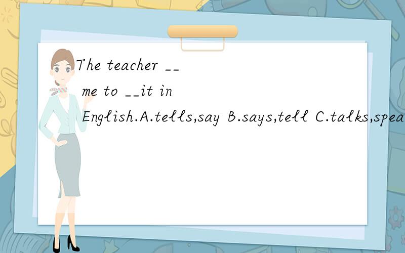 The teacher __ me to __it in English.A.tells,say B.says,tell C.talks,speaks D.speaks,tell