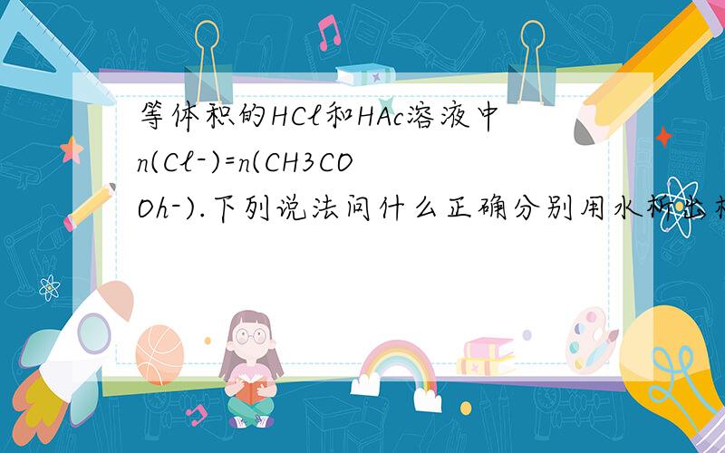 等体积的HCl和HAc溶液中n(Cl-)=n(CH3COOh-).下列说法问什么正确分别用水析出相同倍数,n(Cl-)