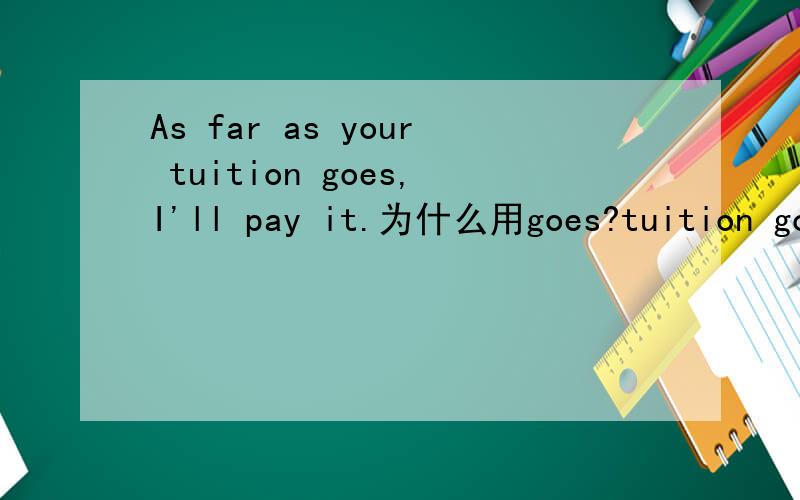As far as your tuition goes,I'll pay it.为什么用goes?tuition goes?