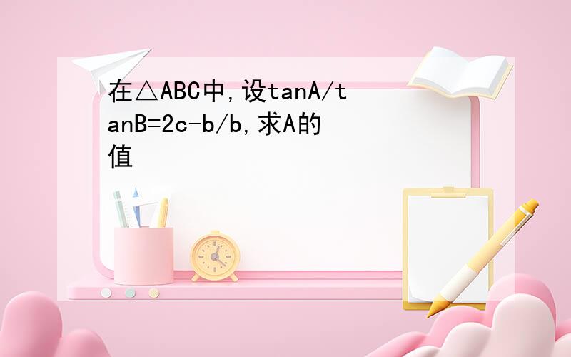 在△ABC中,设tanA/tanB=2c-b/b,求A的值