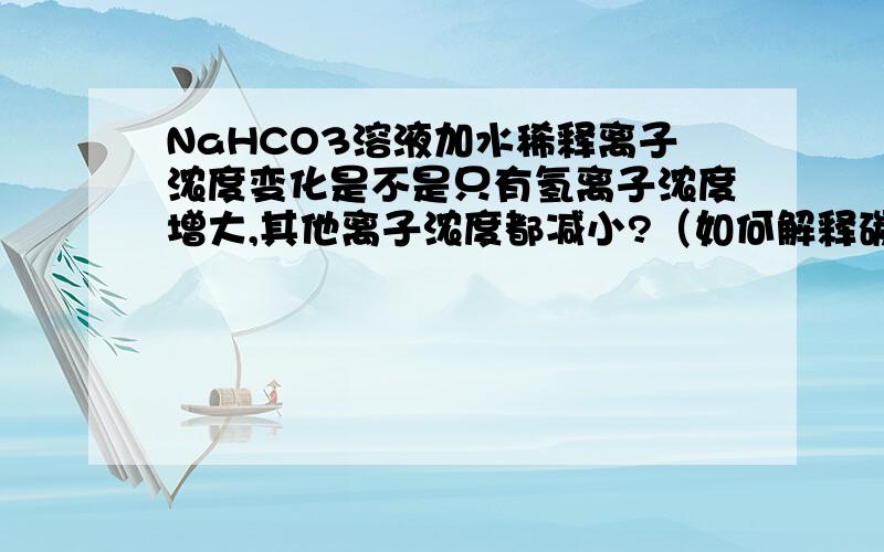 NaHCO3溶液加水稀释离子浓度变化是不是只有氢离子浓度增大,其他离子浓度都减小?（如何解释碳酸根离子浓度减小?）