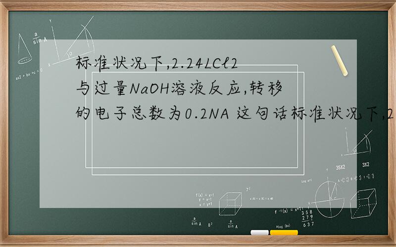 标准状况下,2.24LCl2与过量NaOH溶液反应,转移的电子总数为0.2NA 这句话标准状况下,2.24LCl2与过量NaOH溶液反应,转移的电子总数为0.2NA 这句话哪儿说错了,